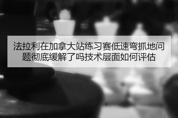 法拉利在加拿大站练习赛低速弯抓地问题彻底缓解了吗技术层面如何评估